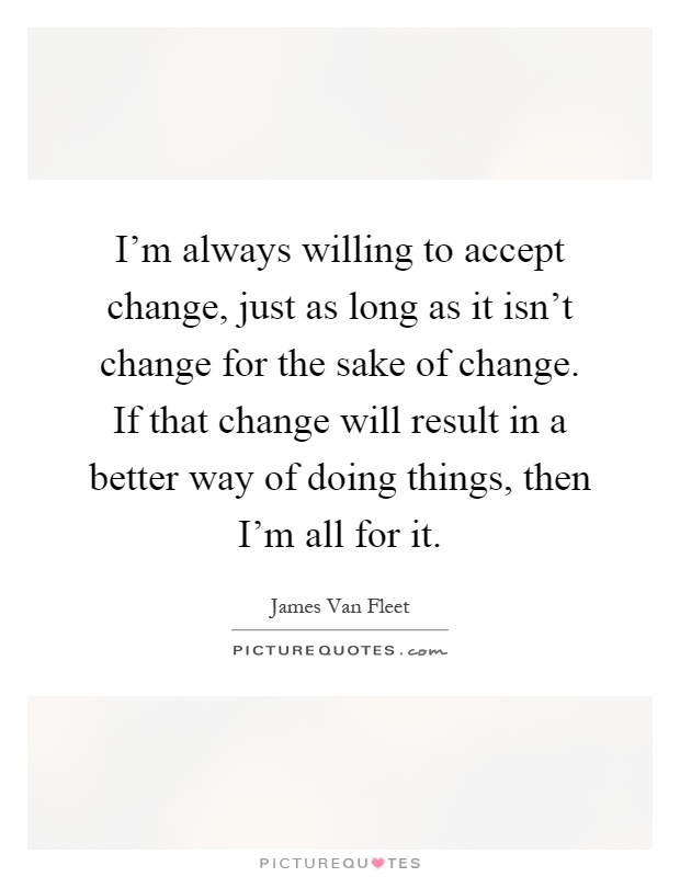 I'm always willing to accept change, just as long as it isn't change for the sake of change. If that change will result in a better way of doing things, then I'm all for it Picture Quote #1