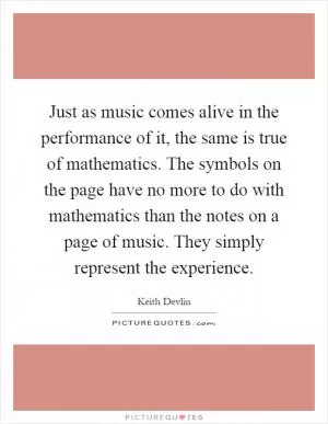 Just as music comes alive in the performance of it, the same is true of mathematics. The symbols on the page have no more to do with mathematics than the notes on a page of music. They simply represent the experience Picture Quote #1