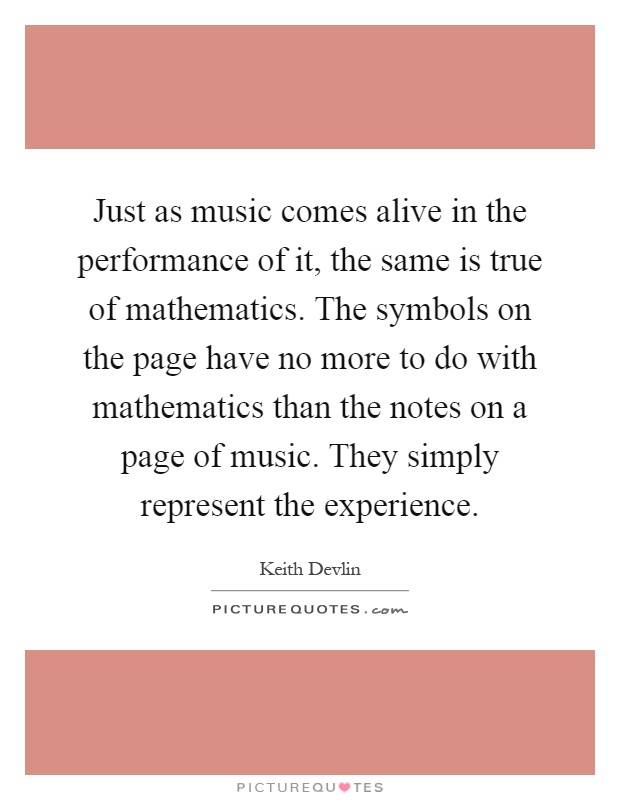 Just as music comes alive in the performance of it, the same is true of mathematics. The symbols on the page have no more to do with mathematics than the notes on a page of music. They simply represent the experience Picture Quote #1