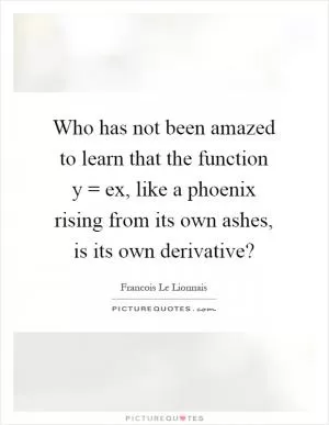 Who has not been amazed to learn that the function y = ex, like a phoenix rising from its own ashes, is its own derivative? Picture Quote #1