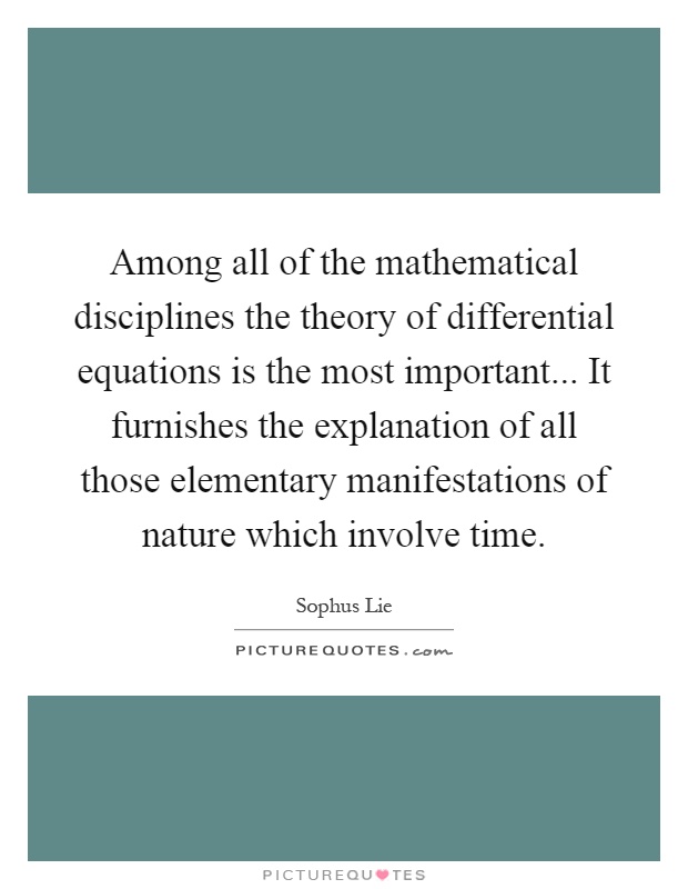 Among all of the mathematical disciplines the theory of differential equations is the most important... It furnishes the explanation of all those elementary manifestations of nature which involve time Picture Quote #1