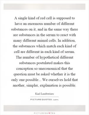 A single kind of red cell is supposed to have an enormous number of different substances on it, and in the same way there are substances in the serum to react with many different animal cells. In addition, the substances which match each kind of cell are different in each kind of serum. The number of hypothetical different substances postulated makes this conception so uneconomical that the question must be asked whether it is the only one possible... We ourselves hold that another, simpler, explanation is possible Picture Quote #1