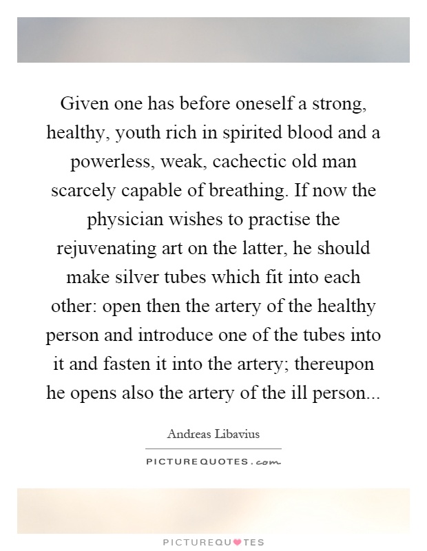 Given one has before oneself a strong, healthy, youth rich in spirited blood and a powerless, weak, cachectic old man scarcely capable of breathing. If now the physician wishes to practise the rejuvenating art on the latter, he should make silver tubes which fit into each other: open then the artery of the healthy person and introduce one of the tubes into it and fasten it into the artery; thereupon he opens also the artery of the ill person Picture Quote #1