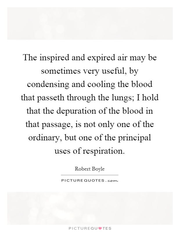 The inspired and expired air may be sometimes very useful, by condensing and cooling the blood that passeth through the lungs; I hold that the depuration of the blood in that passage, is not only one of the ordinary, but one of the principal uses of respiration Picture Quote #1