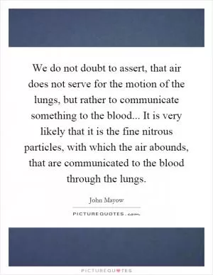 We do not doubt to assert, that air does not serve for the motion of the lungs, but rather to communicate something to the blood... It is very likely that it is the fine nitrous particles, with which the air abounds, that are communicated to the blood through the lungs Picture Quote #1