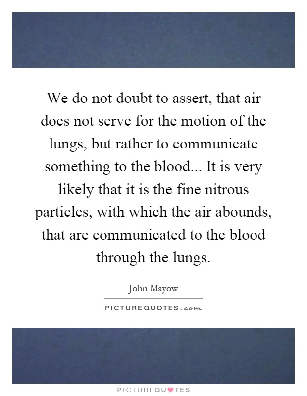We do not doubt to assert, that air does not serve for the motion of the lungs, but rather to communicate something to the blood... It is very likely that it is the fine nitrous particles, with which the air abounds, that are communicated to the blood through the lungs Picture Quote #1
