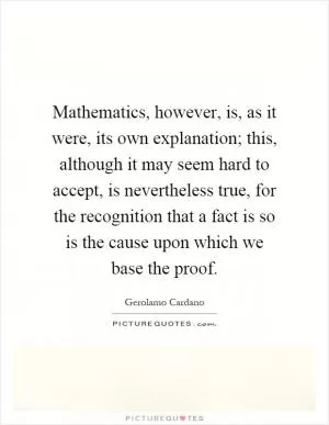 Mathematics, however, is, as it were, its own explanation; this, although it may seem hard to accept, is nevertheless true, for the recognition that a fact is so is the cause upon which we base the proof Picture Quote #1