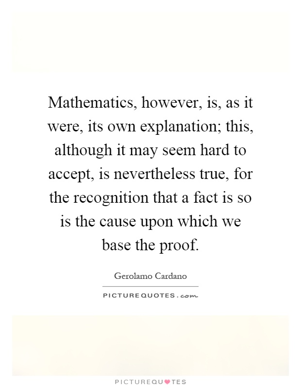 Mathematics, however, is, as it were, its own explanation; this, although it may seem hard to accept, is nevertheless true, for the recognition that a fact is so is the cause upon which we base the proof Picture Quote #1