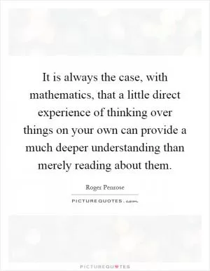 It is always the case, with mathematics, that a little direct experience of thinking over things on your own can provide a much deeper understanding than merely reading about them Picture Quote #1