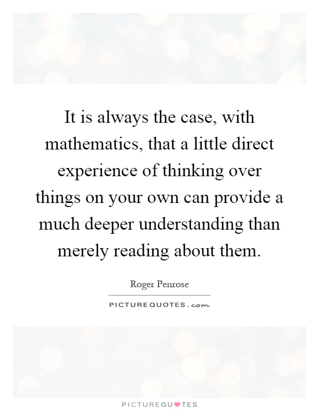 It is always the case, with mathematics, that a little direct experience of thinking over things on your own can provide a much deeper understanding than merely reading about them Picture Quote #1