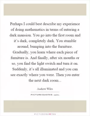 Perhaps I could best describe my experience of doing mathematics in terms of entering a dark mansion. You go into the first room and it’s dark, completely dark. You stumble around, bumping into the furniture. Gradually, you learn where each piece of furniture is. And finally, after six months or so, you find the light switch and turn it on. Suddenly, it’s all illuminated and you can see exactly where you were. Then you enter the next dark room Picture Quote #1