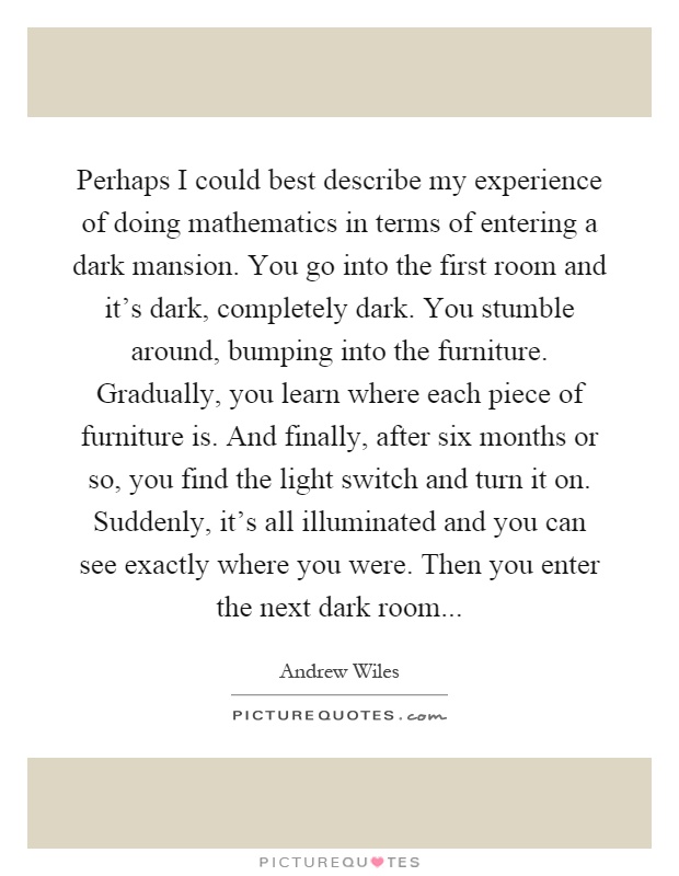 Perhaps I could best describe my experience of doing mathematics in terms of entering a dark mansion. You go into the first room and it's dark, completely dark. You stumble around, bumping into the furniture. Gradually, you learn where each piece of furniture is. And finally, after six months or so, you find the light switch and turn it on. Suddenly, it's all illuminated and you can see exactly where you were. Then you enter the next dark room Picture Quote #1