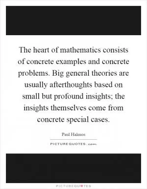 The heart of mathematics consists of concrete examples and concrete problems. Big general theories are usually afterthoughts based on small but profound insights; the insights themselves come from concrete special cases Picture Quote #1