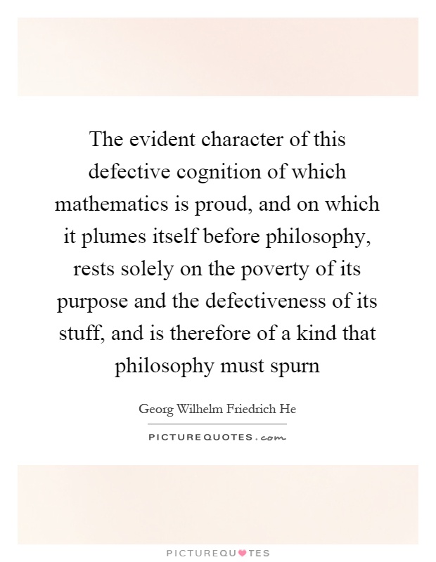The evident character of this defective cognition of which mathematics is proud, and on which it plumes itself before philosophy, rests solely on the poverty of its purpose and the defectiveness of its stuff, and is therefore of a kind that philosophy must spurn Picture Quote #1