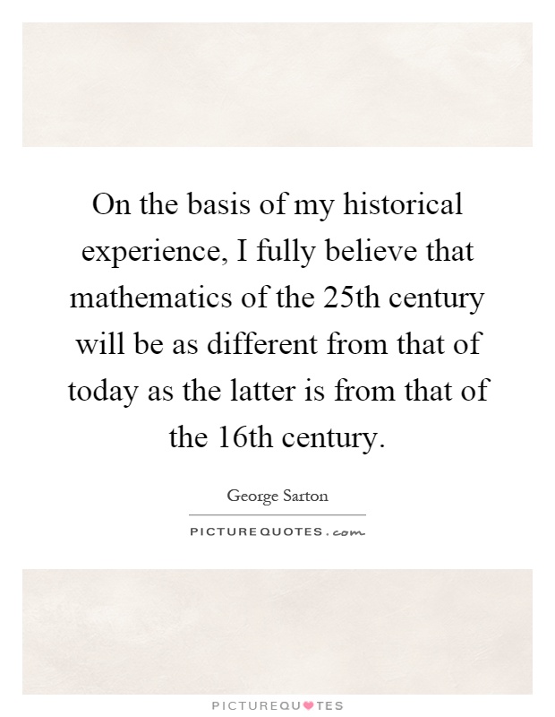 On the basis of my historical experience, I fully believe that mathematics of the 25th century will be as different from that of today as the latter is from that of the 16th century Picture Quote #1