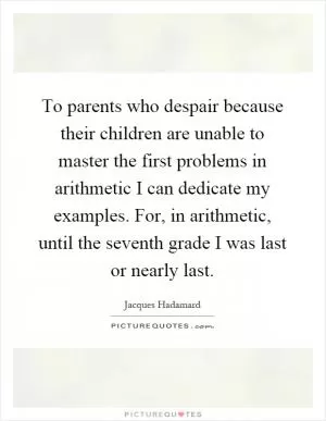 To parents who despair because their children are unable to master the first problems in arithmetic I can dedicate my examples. For, in arithmetic, until the seventh grade I was last or nearly last Picture Quote #1