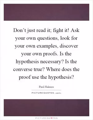 Don’t just read it; fight it! Ask your own questions, look for your own examples, discover your own proofs. Is the hypothesis necessary? Is the converse true? Where does the proof use the hypothesis? Picture Quote #1