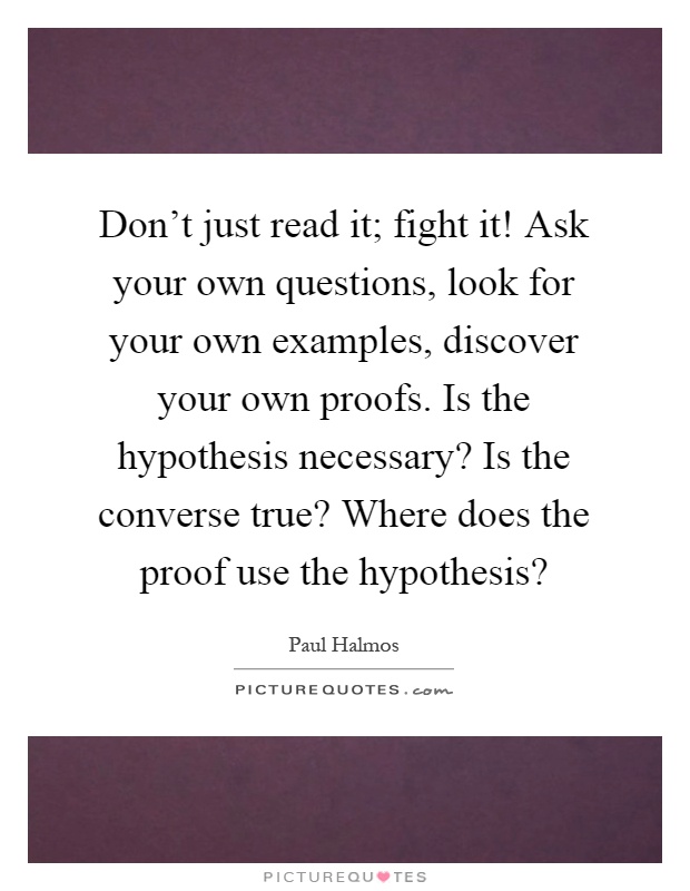 Don't just read it; fight it! Ask your own questions, look for your own examples, discover your own proofs. Is the hypothesis necessary? Is the converse true? Where does the proof use the hypothesis? Picture Quote #1