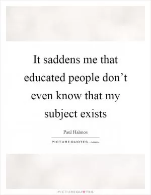 It saddens me that educated people don’t even know that my subject exists Picture Quote #1