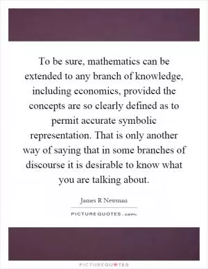To be sure, mathematics can be extended to any branch of knowledge, including economics, provided the concepts are so clearly defined as to permit accurate symbolic representation. That is only another way of saying that in some branches of discourse it is desirable to know what you are talking about Picture Quote #1