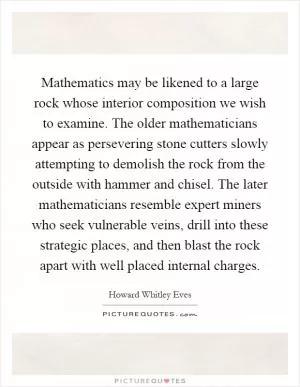 Mathematics may be likened to a large rock whose interior composition we wish to examine. The older mathematicians appear as persevering stone cutters slowly attempting to demolish the rock from the outside with hammer and chisel. The later mathematicians resemble expert miners who seek vulnerable veins, drill into these strategic places, and then blast the rock apart with well placed internal charges Picture Quote #1