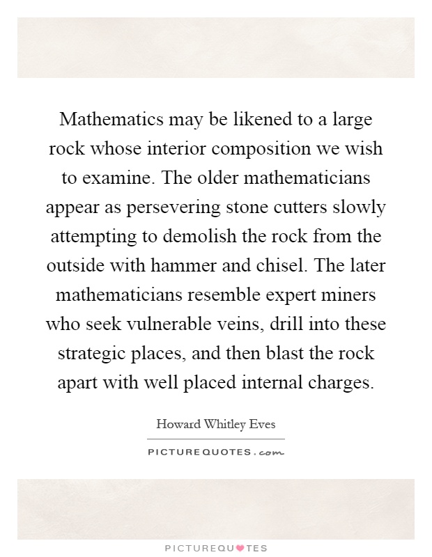 Mathematics may be likened to a large rock whose interior composition we wish to examine. The older mathematicians appear as persevering stone cutters slowly attempting to demolish the rock from the outside with hammer and chisel. The later mathematicians resemble expert miners who seek vulnerable veins, drill into these strategic places, and then blast the rock apart with well placed internal charges Picture Quote #1
