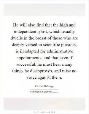 He will also find that the high and independent spirit, which usually dwells in the breast of those who are deeply versed in scientific pursuits, is ill adapted for administrative appointments; and that even if successful, he must hear many things he disapproves, and raise no voice against them Picture Quote #1
