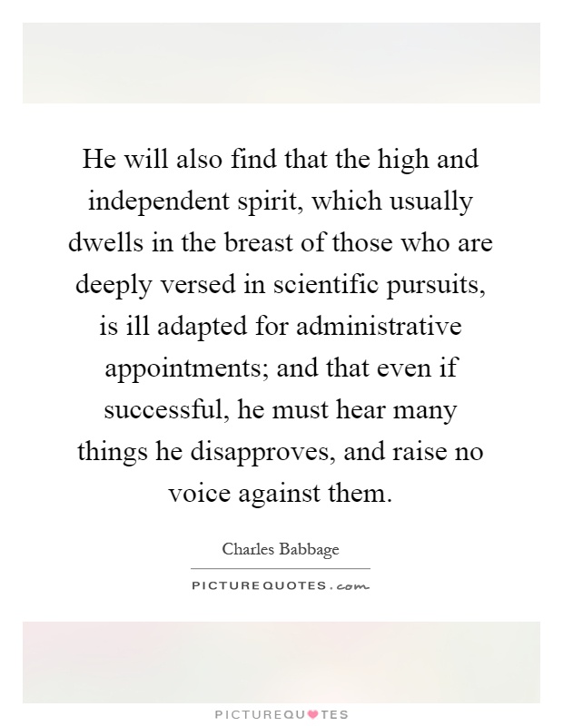 He will also find that the high and independent spirit, which usually dwells in the breast of those who are deeply versed in scientific pursuits, is ill adapted for administrative appointments; and that even if successful, he must hear many things he disapproves, and raise no voice against them Picture Quote #1