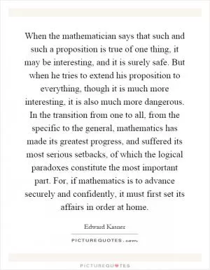 When the mathematician says that such and such a proposition is true of one thing, it may be interesting, and it is surely safe. But when he tries to extend his proposition to everything, though it is much more interesting, it is also much more dangerous. In the transition from one to all, from the specific to the general, mathematics has made its greatest progress, and suffered its most serious setbacks, of which the logical paradoxes constitute the most important part. For, if mathematics is to advance securely and confidently, it must first set its affairs in order at home Picture Quote #1