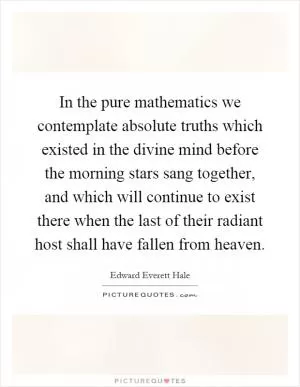 In the pure mathematics we contemplate absolute truths which existed in the divine mind before the morning stars sang together, and which will continue to exist there when the last of their radiant host shall have fallen from heaven Picture Quote #1