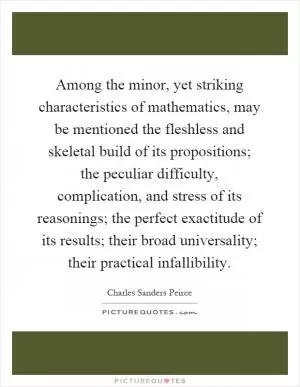 Among the minor, yet striking characteristics of mathematics, may be mentioned the fleshless and skeletal build of its propositions; the peculiar difficulty, complication, and stress of its reasonings; the perfect exactitude of its results; their broad universality; their practical infallibility Picture Quote #1