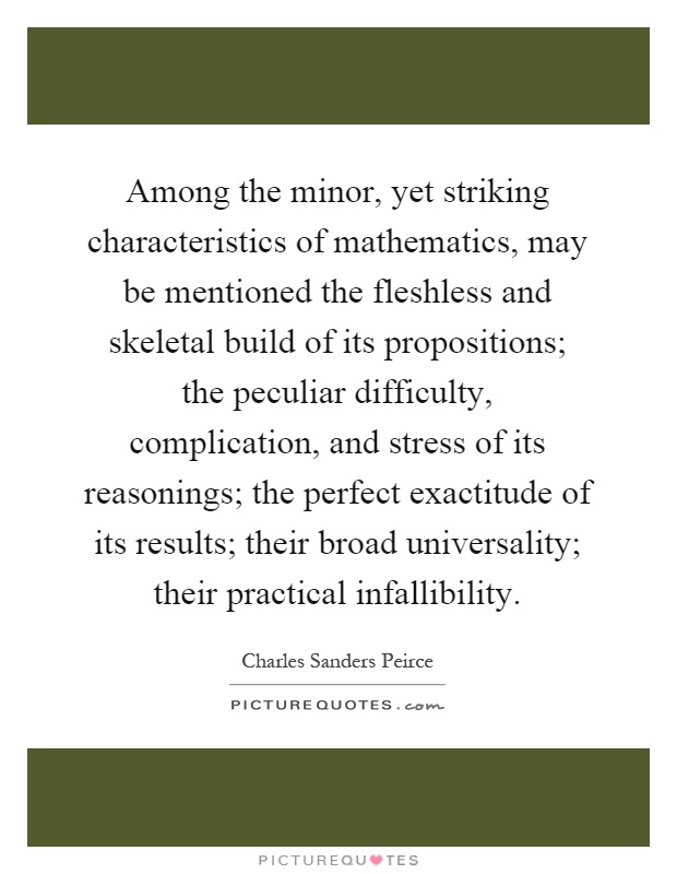 Among the minor, yet striking characteristics of mathematics, may be mentioned the fleshless and skeletal build of its propositions; the peculiar difficulty, complication, and stress of its reasonings; the perfect exactitude of its results; their broad universality; their practical infallibility Picture Quote #1