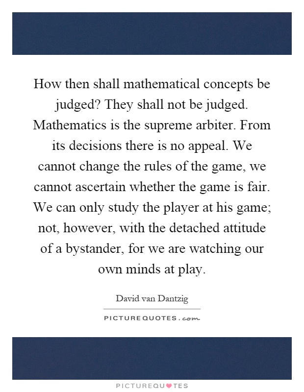 How then shall mathematical concepts be judged? They shall not be judged. Mathematics is the supreme arbiter. From its decisions there is no appeal. We cannot change the rules of the game, we cannot ascertain whether the game is fair. We can only study the player at his game; not, however, with the detached attitude of a bystander, for we are watching our own minds at play Picture Quote #1