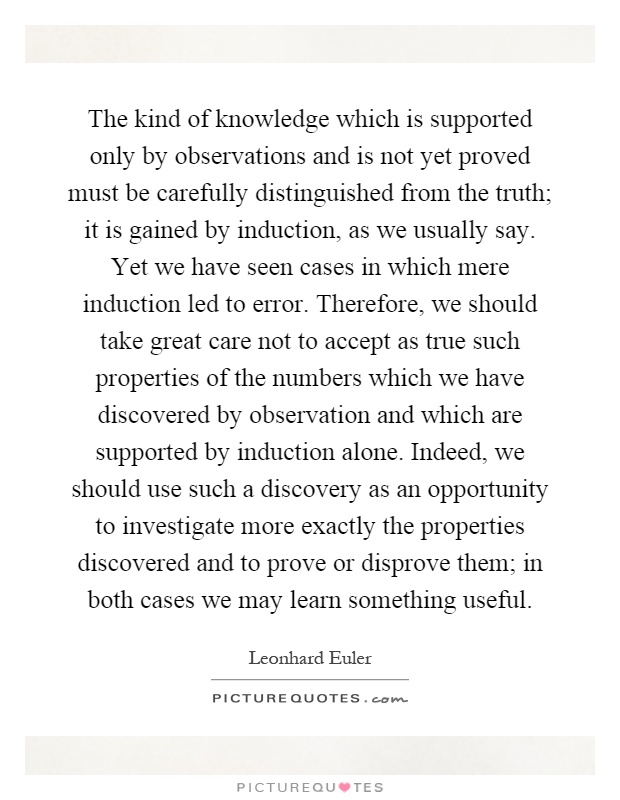 The kind of knowledge which is supported only by observations and is not yet proved must be carefully distinguished from the truth; it is gained by induction, as we usually say. Yet we have seen cases in which mere induction led to error. Therefore, we should take great care not to accept as true such properties of the numbers which we have discovered by observation and which are supported by induction alone. Indeed, we should use such a discovery as an opportunity to investigate more exactly the properties discovered and to prove or disprove them; in both cases we may learn something useful Picture Quote #1