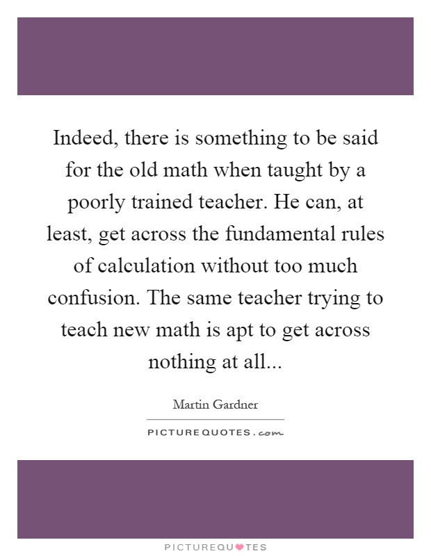 Indeed, there is something to be said for the old math when taught by a poorly trained teacher. He can, at least, get across the fundamental rules of calculation without too much confusion. The same teacher trying to teach new math is apt to get across nothing at all Picture Quote #1