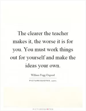 The clearer the teacher makes it, the worse it is for you. You must work things out for yourself and make the ideas your own Picture Quote #1