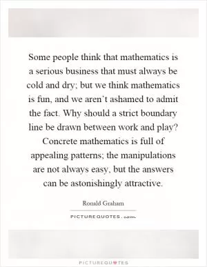 Some people think that mathematics is a serious business that must always be cold and dry; but we think mathematics is fun, and we aren’t ashamed to admit the fact. Why should a strict boundary line be drawn between work and play? Concrete mathematics is full of appealing patterns; the manipulations are not always easy, but the answers can be astonishingly attractive Picture Quote #1