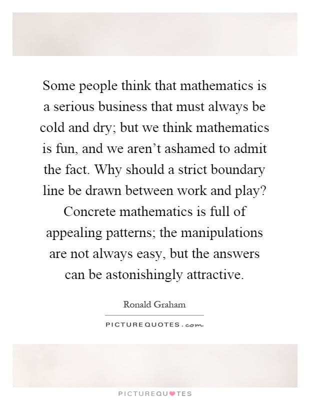 Some people think that mathematics is a serious business that must always be cold and dry; but we think mathematics is fun, and we aren't ashamed to admit the fact. Why should a strict boundary line be drawn between work and play? Concrete mathematics is full of appealing patterns; the manipulations are not always easy, but the answers can be astonishingly attractive Picture Quote #1
