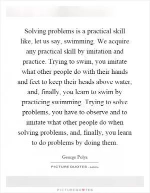 Solving problems is a practical skill like, let us say, swimming. We acquire any practical skill by imitation and practice. Trying to swim, you imitate what other people do with their hands and feet to keep their heads above water, and, finally, you learn to swim by practicing swimming. Trying to solve problems, you have to observe and to imitate what other people do when solving problems, and, finally, you learn to do problems by doing them Picture Quote #1