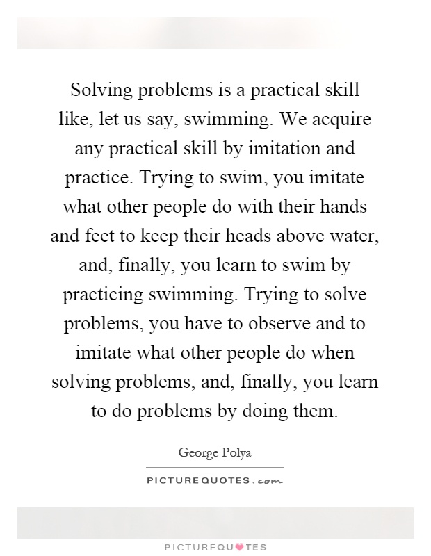 Solving problems is a practical skill like, let us say, swimming. We acquire any practical skill by imitation and practice. Trying to swim, you imitate what other people do with their hands and feet to keep their heads above water, and, finally, you learn to swim by practicing swimming. Trying to solve problems, you have to observe and to imitate what other people do when solving problems, and, finally, you learn to do problems by doing them Picture Quote #1