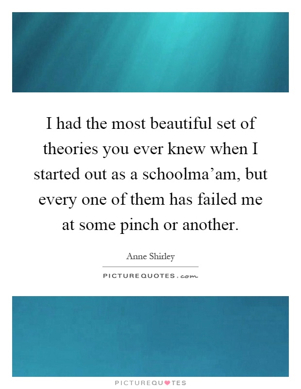 I had the most beautiful set of theories you ever knew when I started out as a schoolma'am, but every one of them has failed me at some pinch or another Picture Quote #1