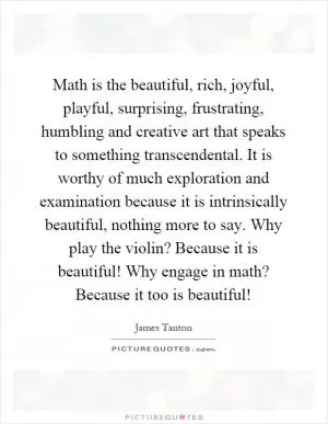 Math is the beautiful, rich, joyful, playful, surprising, frustrating, humbling and creative art that speaks to something transcendental. It is worthy of much exploration and examination because it is intrinsically beautiful, nothing more to say. Why play the violin? Because it is beautiful! Why engage in math? Because it too is beautiful! Picture Quote #1