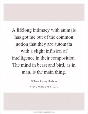 A lifelong intimacy with animals has got me out of the common notion that they are automata with a slight infusion of intelligence in their composition. The mind in beast and bird, as in man, is the main thing Picture Quote #1