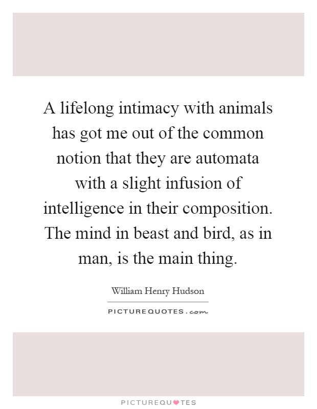 A lifelong intimacy with animals has got me out of the common notion that they are automata with a slight infusion of intelligence in their composition. The mind in beast and bird, as in man, is the main thing Picture Quote #1