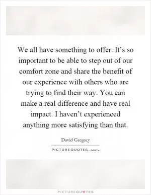 We all have something to offer. It’s so important to be able to step out of our comfort zone and share the benefit of our experience with others who are trying to find their way. You can make a real difference and have real impact. I haven’t experienced anything more satisfying than that Picture Quote #1