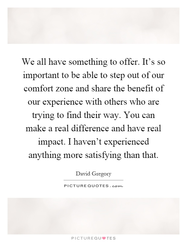 We all have something to offer. It's so important to be able to step out of our comfort zone and share the benefit of our experience with others who are trying to find their way. You can make a real difference and have real impact. I haven't experienced anything more satisfying than that Picture Quote #1