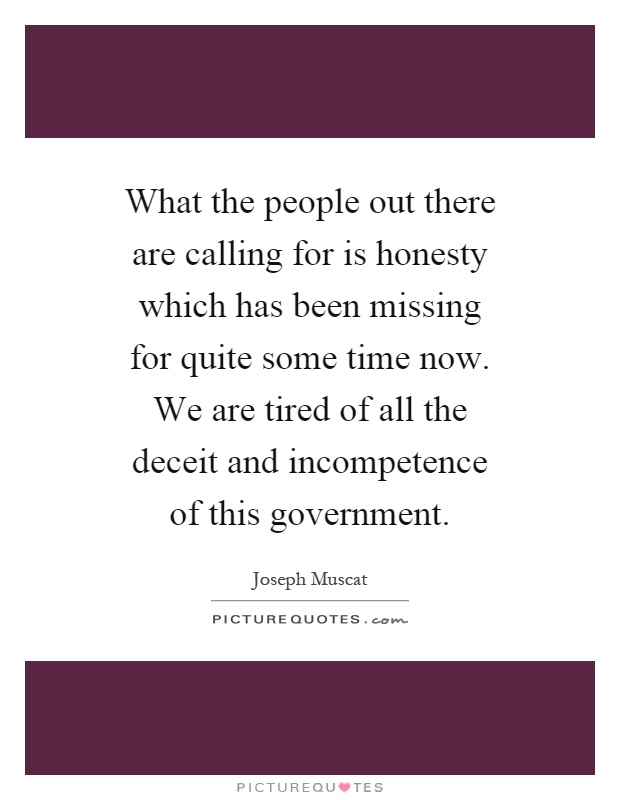What the people out there are calling for is honesty which has been missing for quite some time now. We are tired of all the deceit and incompetence of this government Picture Quote #1