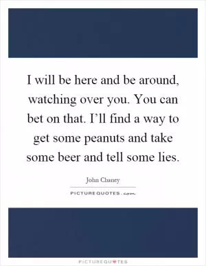 I will be here and be around, watching over you. You can bet on that. I’ll find a way to get some peanuts and take some beer and tell some lies Picture Quote #1