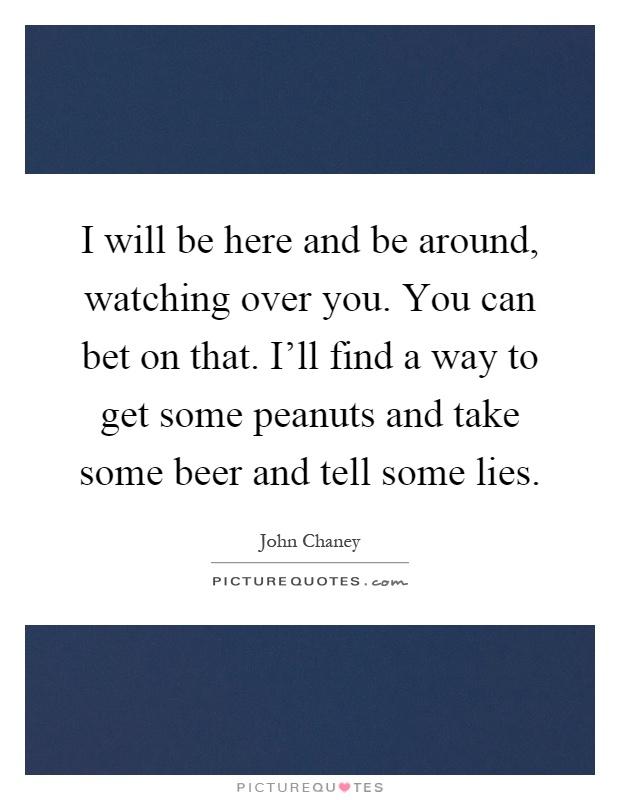 I will be here and be around, watching over you. You can bet on that. I'll find a way to get some peanuts and take some beer and tell some lies Picture Quote #1
