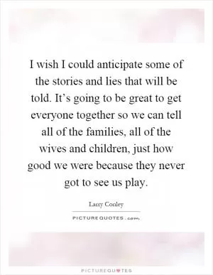 I wish I could anticipate some of the stories and lies that will be told. It’s going to be great to get everyone together so we can tell all of the families, all of the wives and children, just how good we were because they never got to see us play Picture Quote #1